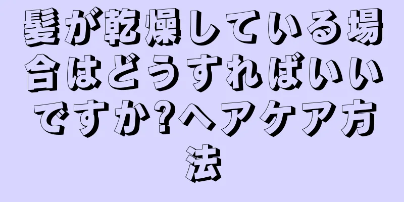 髪が乾燥している場合はどうすればいいですか?ヘアケア方法