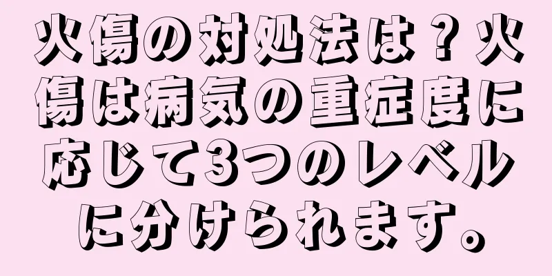 火傷の対処法は？火傷は病気の重症度に応じて3つのレベルに分けられます。