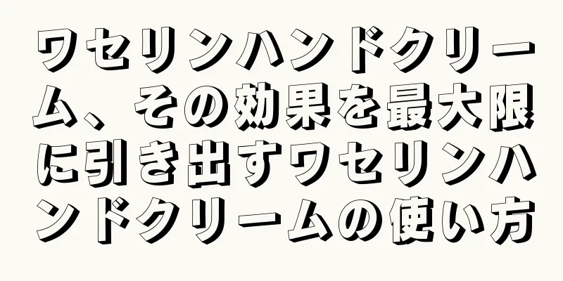 ワセリンハンドクリーム、その効果を最大限に引き出すワセリンハンドクリームの使い方