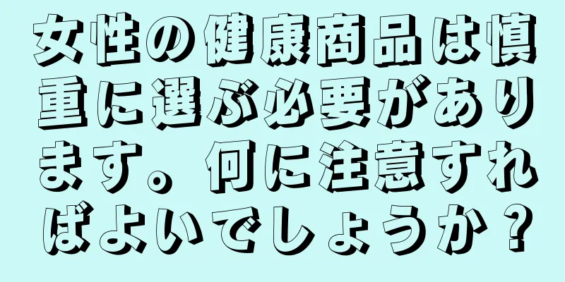 女性の健康商品は慎重に選ぶ必要があります。何に注意すればよいでしょうか？