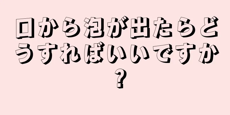 口から泡が出たらどうすればいいですか？