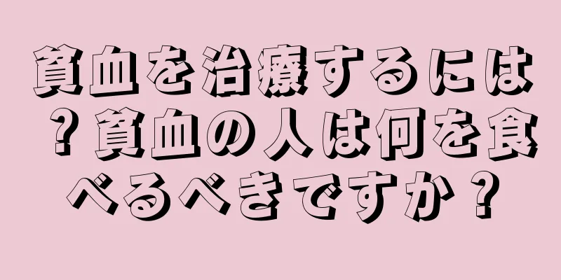 貧血を治療するには？貧血の人は何を食べるべきですか？