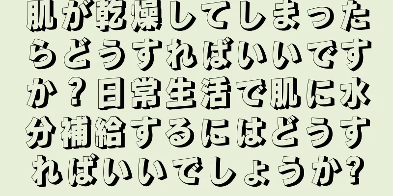 肌が乾燥してしまったらどうすればいいですか？日常生活で肌に水分補給するにはどうすればいいでしょうか?