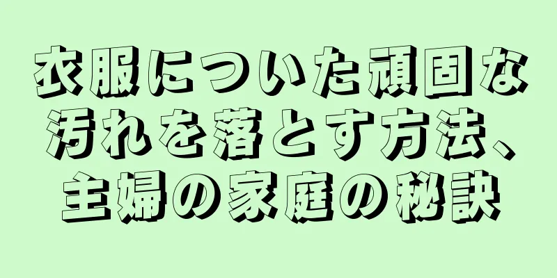 衣服についた頑固な汚れを落とす方法、主婦の家庭の秘訣