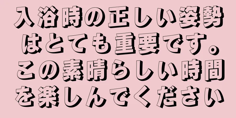 入浴時の正しい姿勢はとても重要です。この素晴らしい時間を楽しんでください