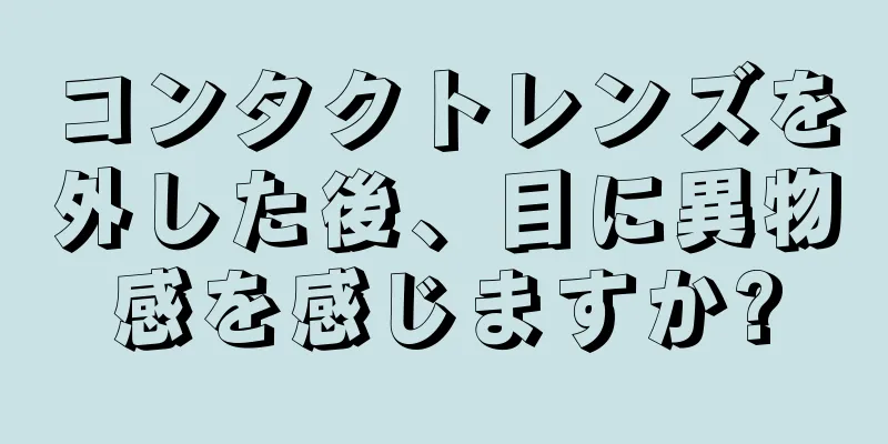 コンタクトレンズを外した後、目に異物感を感じますか?