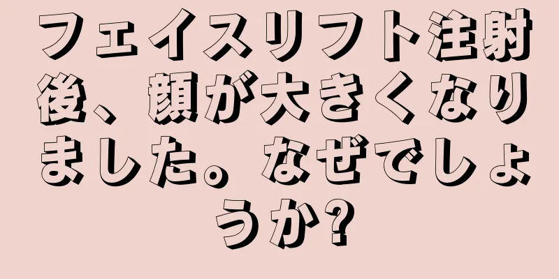 フェイスリフト注射後、顔が大きくなりました。なぜでしょうか?