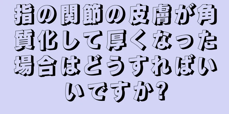 指の関節の皮膚が角質化して厚くなった場合はどうすればいいですか?