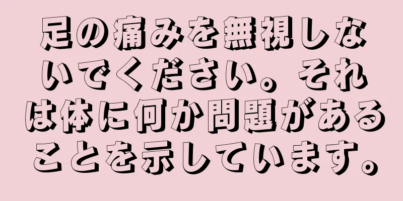 足の痛みを無視しないでください。それは体に何か問題があることを示しています。