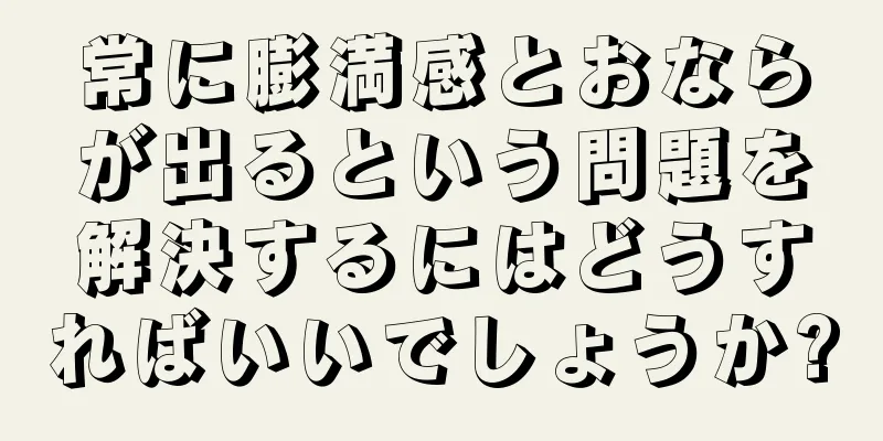 常に膨満感とおならが出るという問題を解決するにはどうすればいいでしょうか?