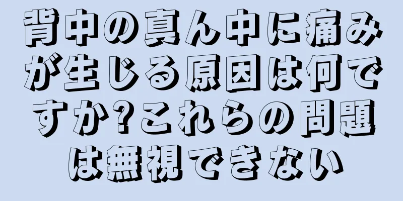 背中の真ん中に痛みが生じる原因は何ですか?これらの問題は無視できない