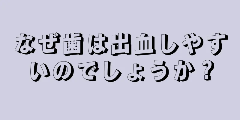 なぜ歯は出血しやすいのでしょうか？