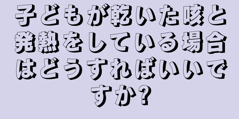 子どもが乾いた咳と発熱をしている場合はどうすればいいですか?