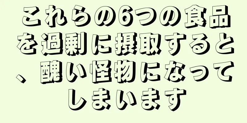 これらの6つの食品を過剰に摂取すると、醜い怪物になってしまいます